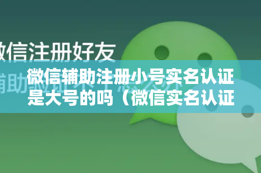 微信辅助注册小号实名认证是大号的吗（微信实名认证手机号的使用技巧）