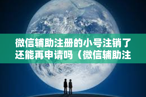 微信辅助注册的小号注销了还能再申请吗（微信辅助注册小号注销解决方法）