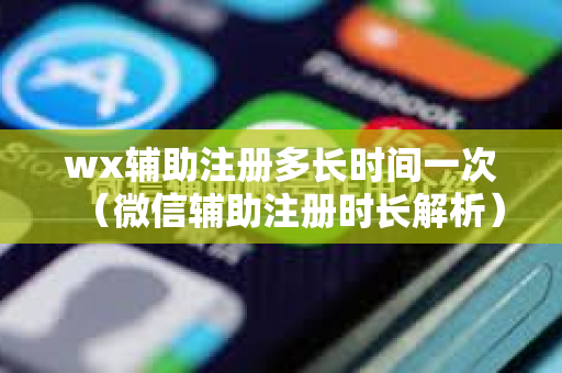 wx辅助注册多长时间一次（微信辅助注册时长解析）